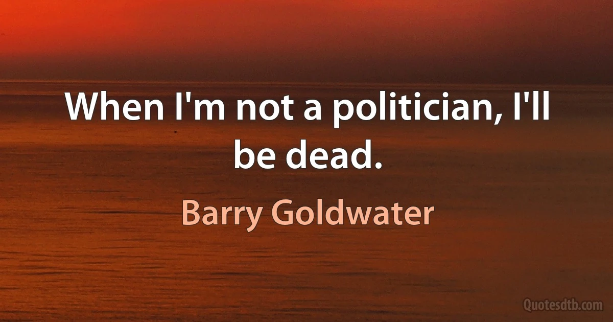 When I'm not a politician, I'll be dead. (Barry Goldwater)