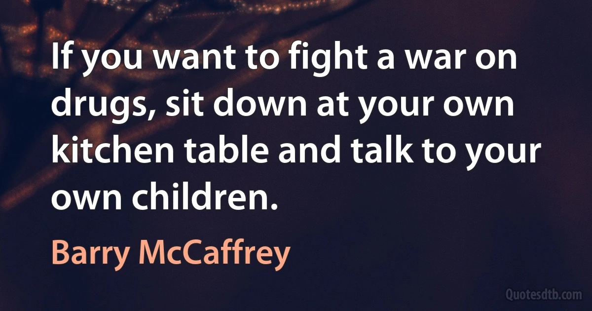 If you want to fight a war on drugs, sit down at your own kitchen table and talk to your own children. (Barry McCaffrey)