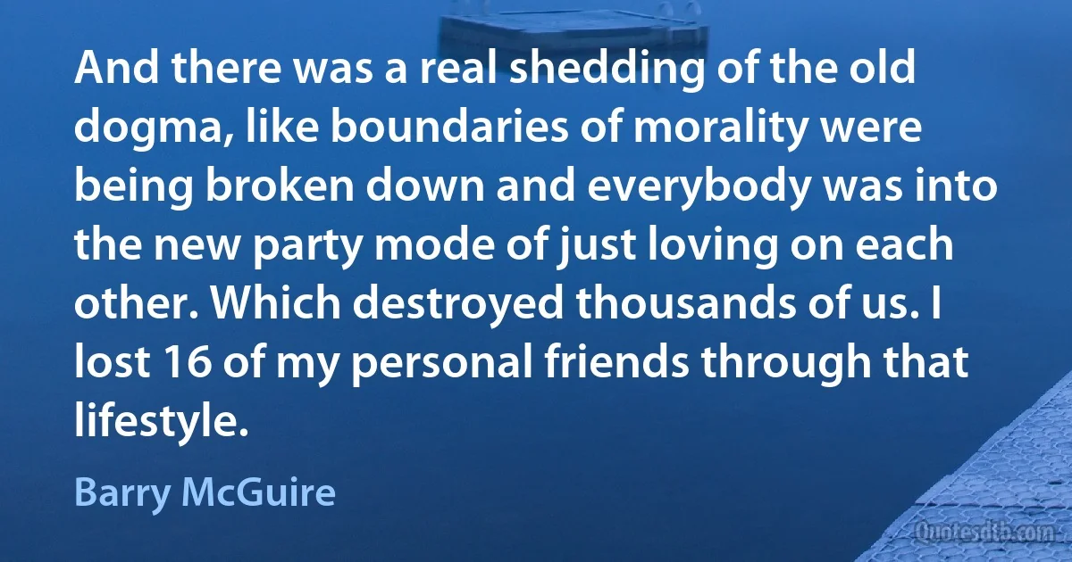 And there was a real shedding of the old dogma, like boundaries of morality were being broken down and everybody was into the new party mode of just loving on each other. Which destroyed thousands of us. I lost 16 of my personal friends through that lifestyle. (Barry McGuire)