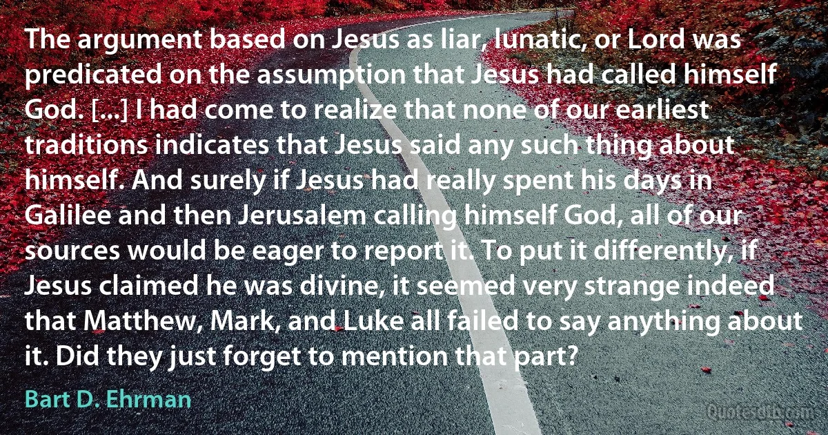 The argument based on Jesus as liar, lunatic, or Lord was predicated on the assumption that Jesus had called himself God. [...] I had come to realize that none of our earliest traditions indicates that Jesus said any such thing about himself. And surely if Jesus had really spent his days in Galilee and then Jerusalem calling himself God, all of our sources would be eager to report it. To put it differently, if Jesus claimed he was divine, it seemed very strange indeed that Matthew, Mark, and Luke all failed to say anything about it. Did they just forget to mention that part? (Bart D. Ehrman)