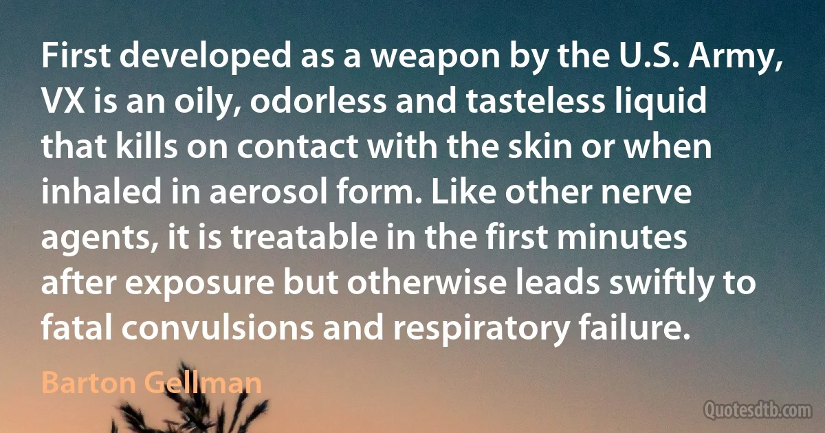 First developed as a weapon by the U.S. Army, VX is an oily, odorless and tasteless liquid that kills on contact with the skin or when inhaled in aerosol form. Like other nerve agents, it is treatable in the first minutes after exposure but otherwise leads swiftly to fatal convulsions and respiratory failure. (Barton Gellman)