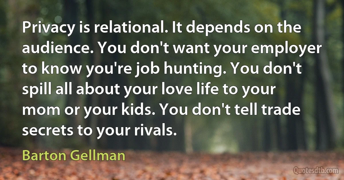 Privacy is relational. It depends on the audience. You don't want your employer to know you're job hunting. You don't spill all about your love life to your mom or your kids. You don't tell trade secrets to your rivals. (Barton Gellman)