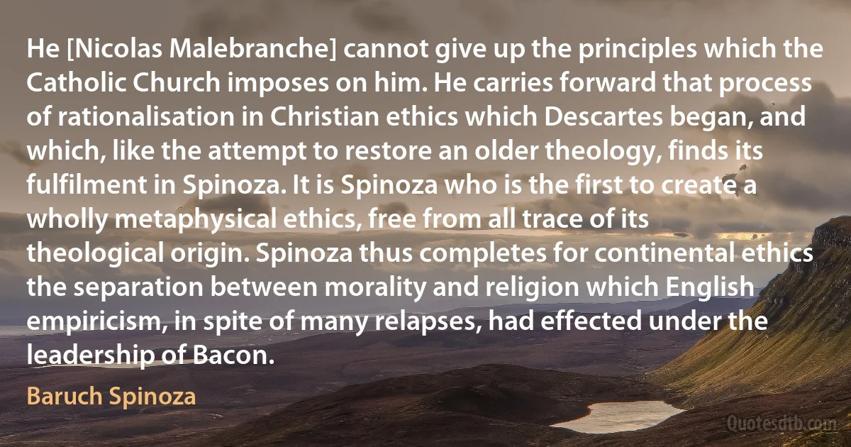 He [Nicolas Malebranche] cannot give up the principles which the Catholic Church imposes on him. He carries forward that process of rationalisation in Christian ethics which Descartes began, and which, like the attempt to restore an older theology, finds its fulfilment in Spinoza. It is Spinoza who is the first to create a wholly metaphysical ethics, free from all trace of its theological origin. Spinoza thus completes for continental ethics the separation between morality and religion which English empiricism, in spite of many relapses, had effected under the leadership of Bacon. (Baruch Spinoza)