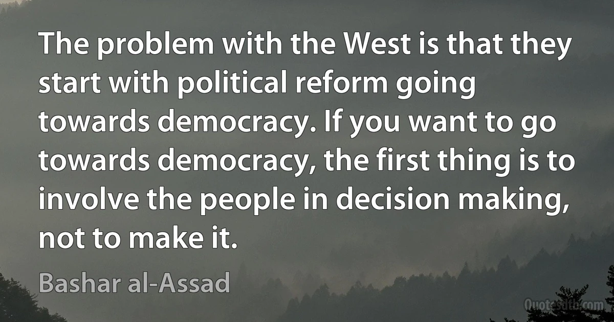 The problem with the West is that they start with political reform going towards democracy. If you want to go towards democracy, the first thing is to involve the people in decision making, not to make it. (Bashar al-Assad)