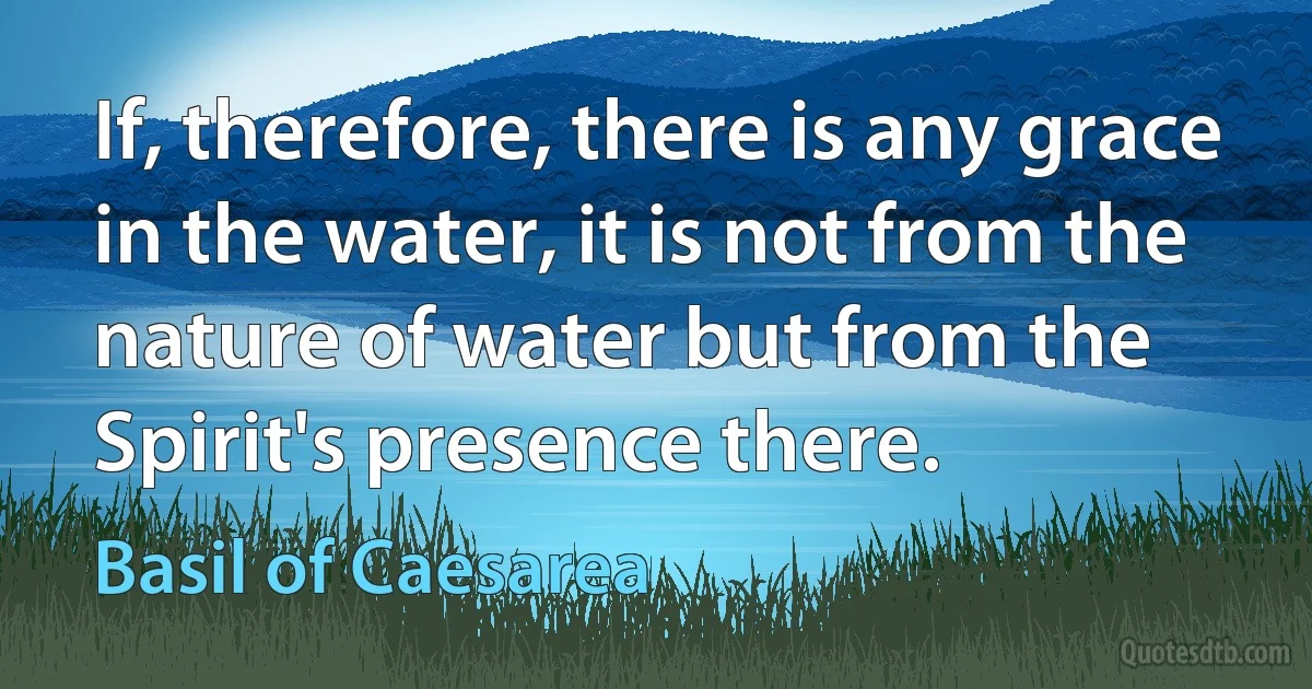 If, therefore, there is any grace in the water, it is not from the nature of water but from the Spirit's presence there. (Basil of Caesarea)