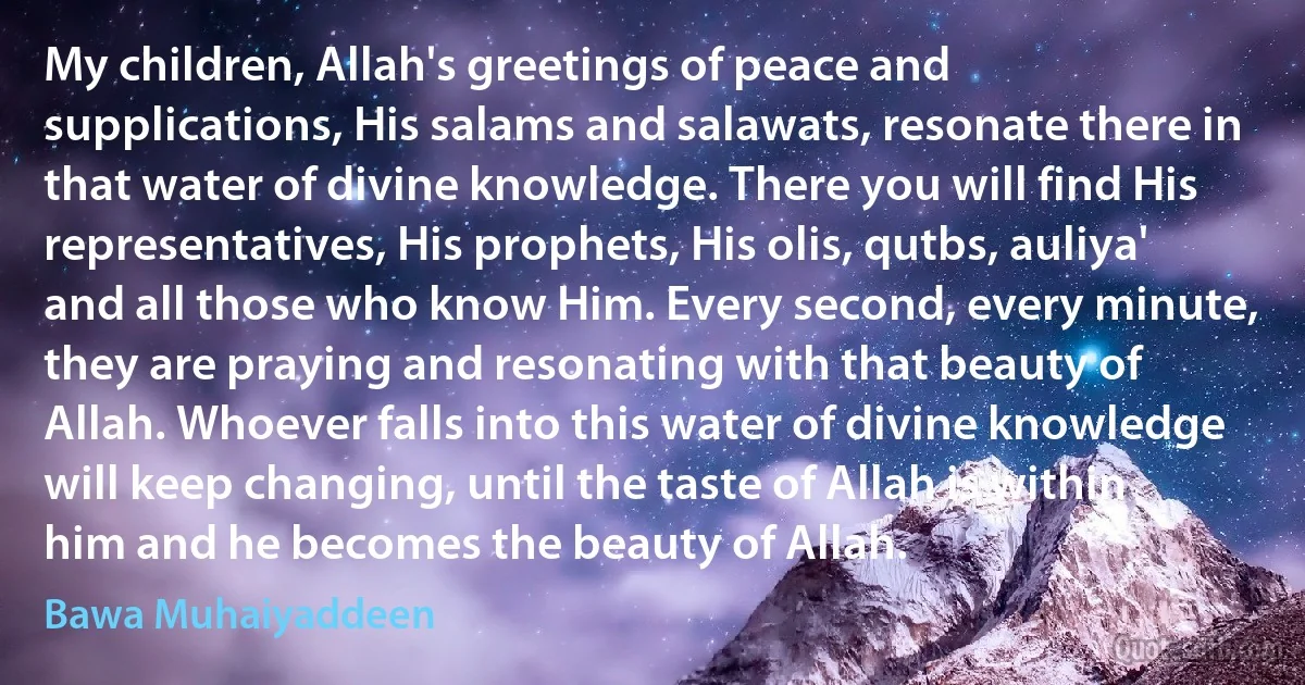 My children, Allah's greetings of peace and supplications, His salams and salawats, resonate there in that water of divine knowledge. There you will find His representatives, His prophets, His olis, qutbs, auliya' and all those who know Him. Every second, every minute, they are praying and resonating with that beauty of Allah. Whoever falls into this water of divine knowledge will keep changing, until the taste of Allah is within him and he becomes the beauty of Allah. (Bawa Muhaiyaddeen)