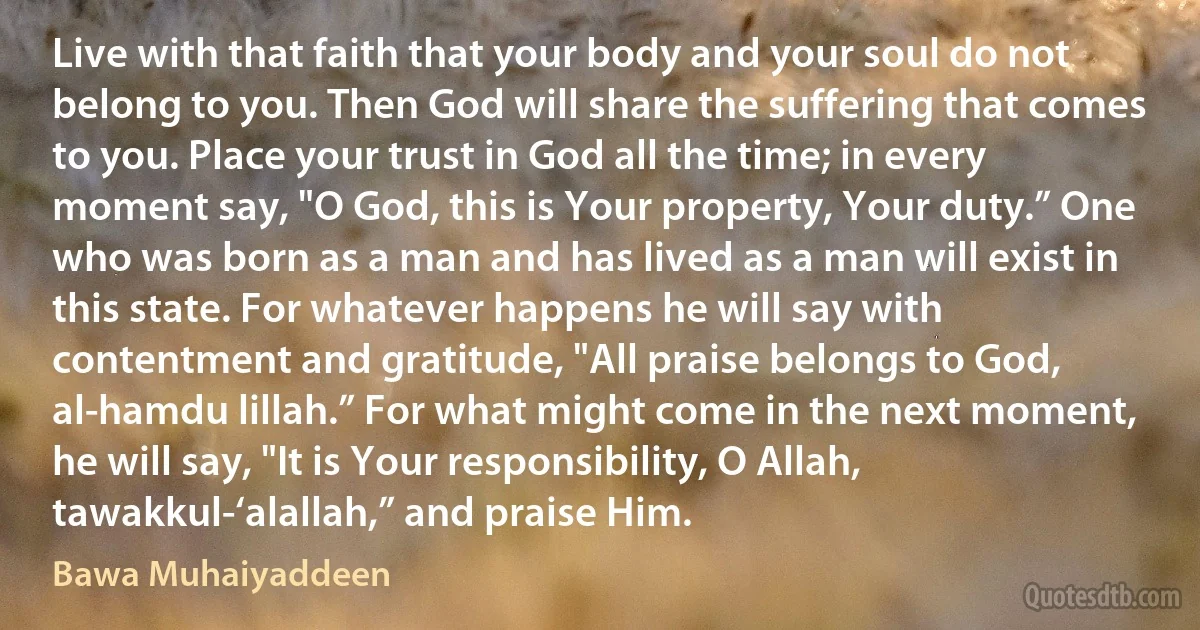 Live with that faith that your body and your soul do not belong to you. Then God will share the suffering that comes to you. Place your trust in God all the time; in every moment say, "O God, this is Your property, Your duty.” One who was born as a man and has lived as a man will exist in this state. For whatever happens he will say with contentment and gratitude, "All praise belongs to God, al-hamdu lillah.” For what might come in the next moment, he will say, "It is Your responsibility, O Allah, tawakkul-‘alallah,” and praise Him. (Bawa Muhaiyaddeen)