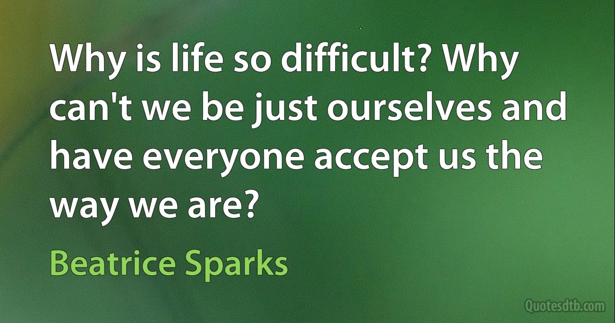 Why is life so difficult? Why can't we be just ourselves and have everyone accept us the way we are? (Beatrice Sparks)