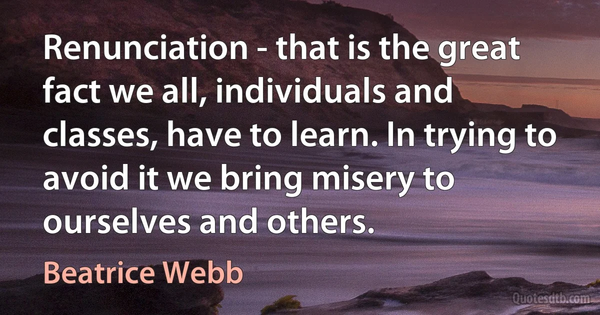 Renunciation - that is the great fact we all, individuals and classes, have to learn. In trying to avoid it we bring misery to ourselves and others. (Beatrice Webb)