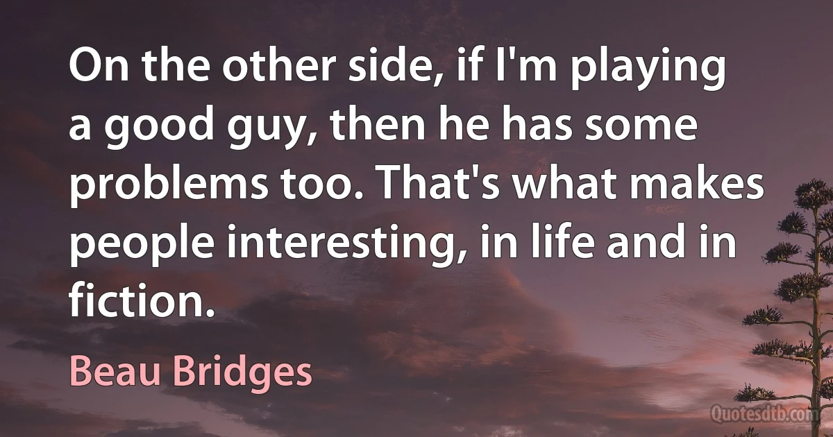 On the other side, if I'm playing a good guy, then he has some problems too. That's what makes people interesting, in life and in fiction. (Beau Bridges)