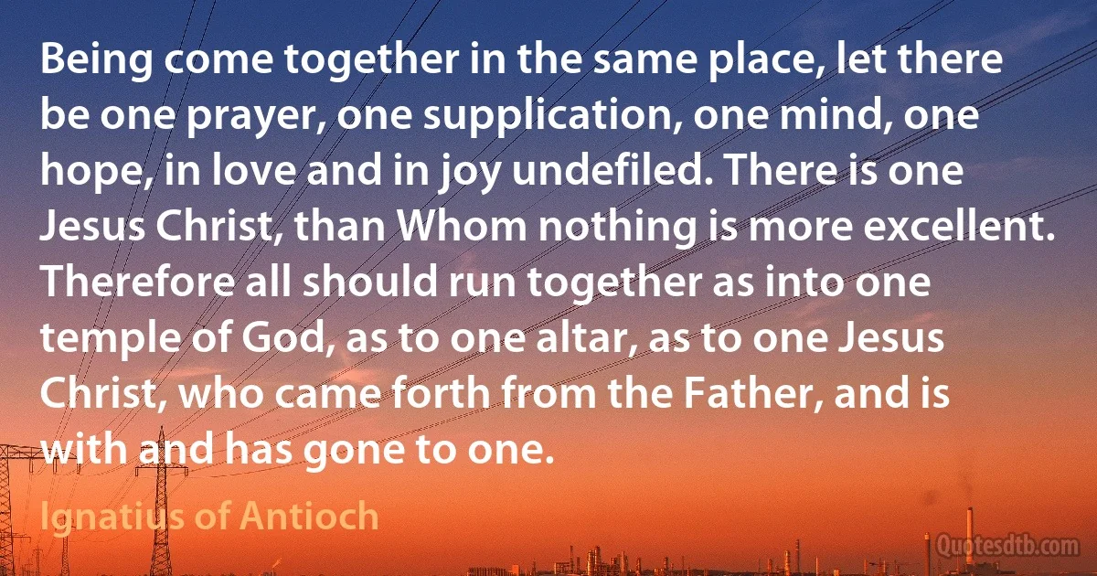 Being come together in the same place, let there be one prayer, one supplication, one mind, one hope, in love and in joy undefiled. There is one Jesus Christ, than Whom nothing is more excellent. Therefore all should run together as into one temple of God, as to one altar, as to one Jesus Christ, who came forth from the Father, and is with and has gone to one. (Ignatius of Antioch)