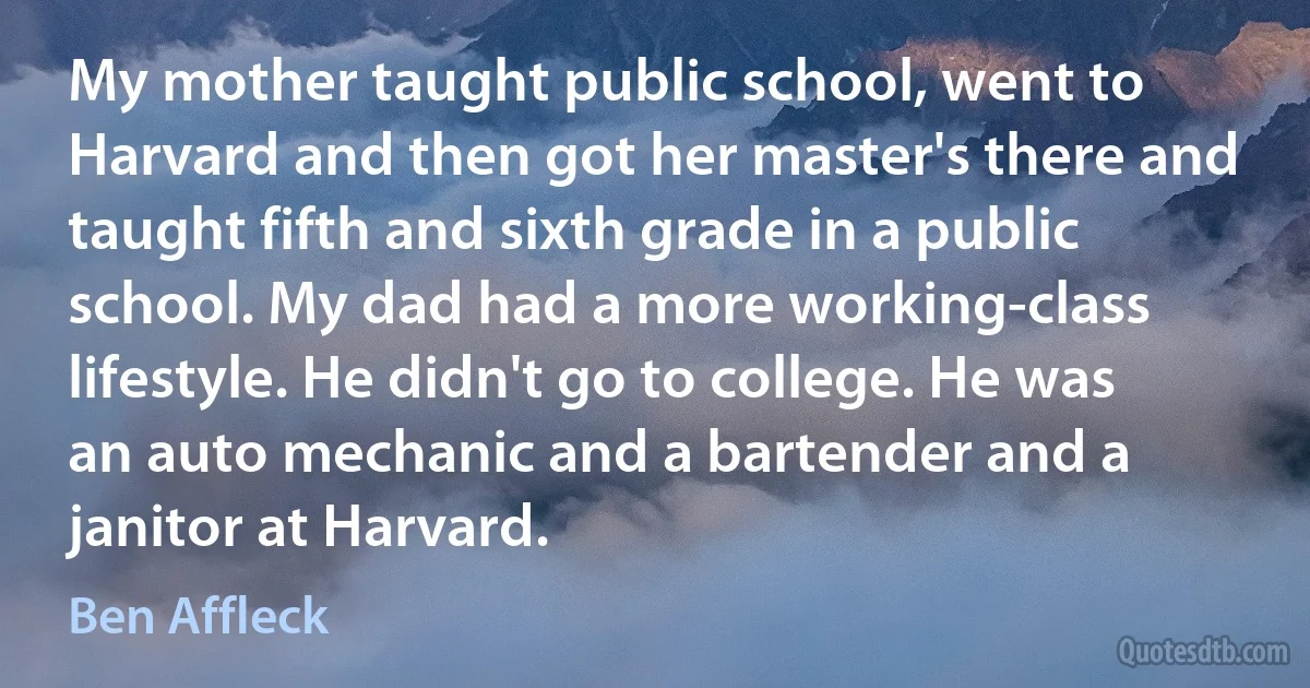 My mother taught public school, went to Harvard and then got her master's there and taught fifth and sixth grade in a public school. My dad had a more working-class lifestyle. He didn't go to college. He was an auto mechanic and a bartender and a janitor at Harvard. (Ben Affleck)