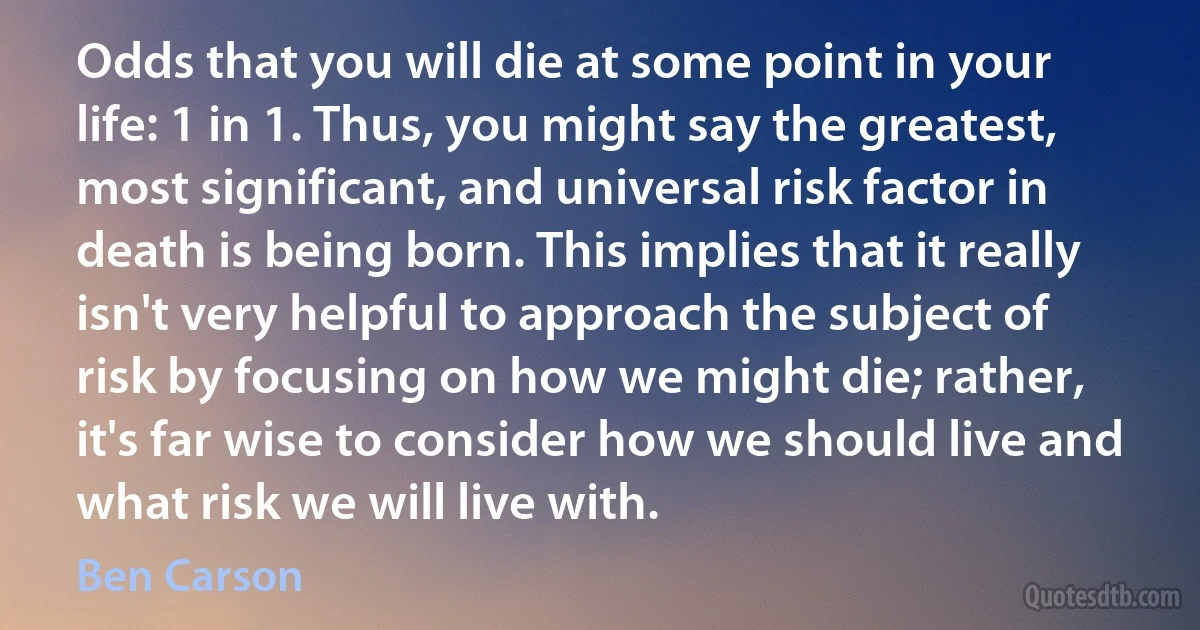 Odds that you will die at some point in your life: 1 in 1. Thus, you might say the greatest, most significant, and universal risk factor in death is being born. This implies that it really isn't very helpful to approach the subject of risk by focusing on how we might die; rather, it's far wise to consider how we should live and what risk we will live with. (Ben Carson)