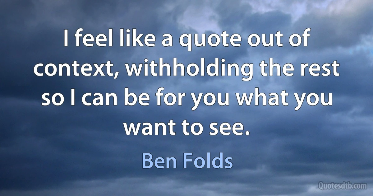 I feel like a quote out of context, withholding the rest so I can be for you what you want to see. (Ben Folds)