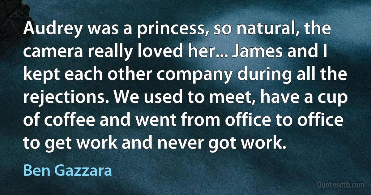 Audrey was a princess, so natural, the camera really loved her... James and I kept each other company during all the rejections. We used to meet, have a cup of coffee and went from office to office to get work and never got work. (Ben Gazzara)