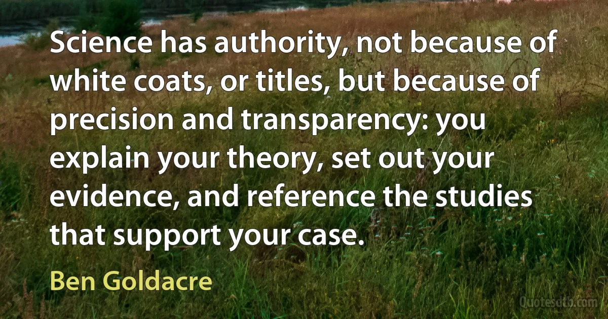 Science has authority, not because of white coats, or titles, but because of precision and transparency: you explain your theory, set out your evidence, and reference the studies that support your case. (Ben Goldacre)