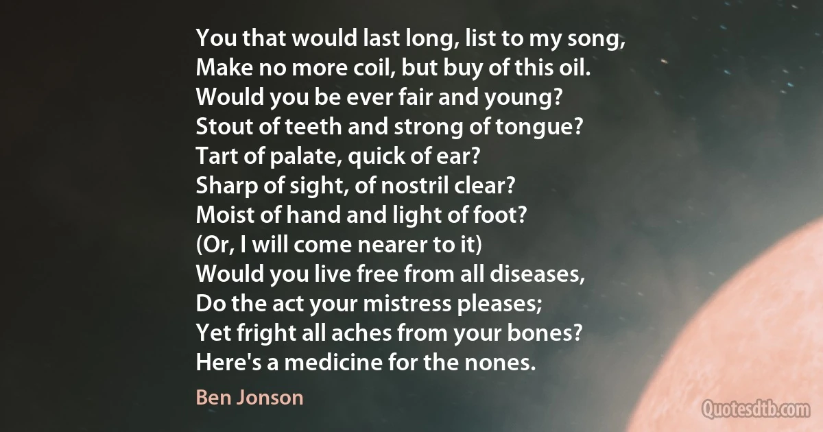 You that would last long, list to my song,
Make no more coil, but buy of this oil.
Would you be ever fair and young?
Stout of teeth and strong of tongue?
Tart of palate, quick of ear?
Sharp of sight, of nostril clear?
Moist of hand and light of foot?
(Or, I will come nearer to it)
Would you live free from all diseases,
Do the act your mistress pleases;
Yet fright all aches from your bones?
Here's a medicine for the nones. (Ben Jonson)