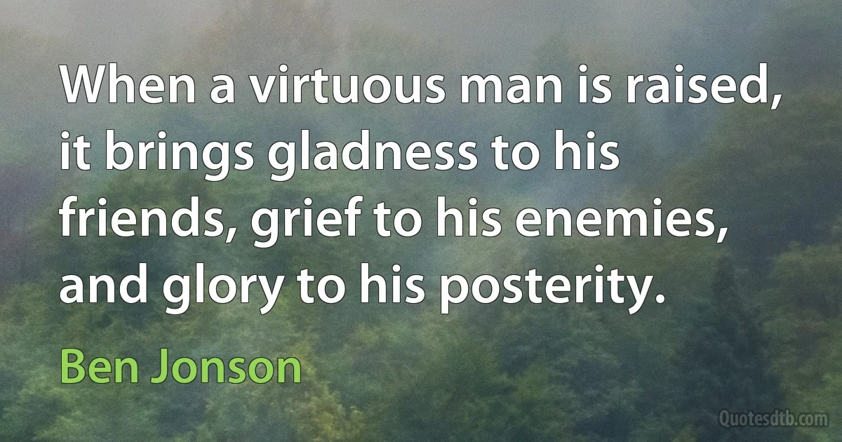 When a virtuous man is raised, it brings gladness to his friends, grief to his enemies, and glory to his posterity. (Ben Jonson)