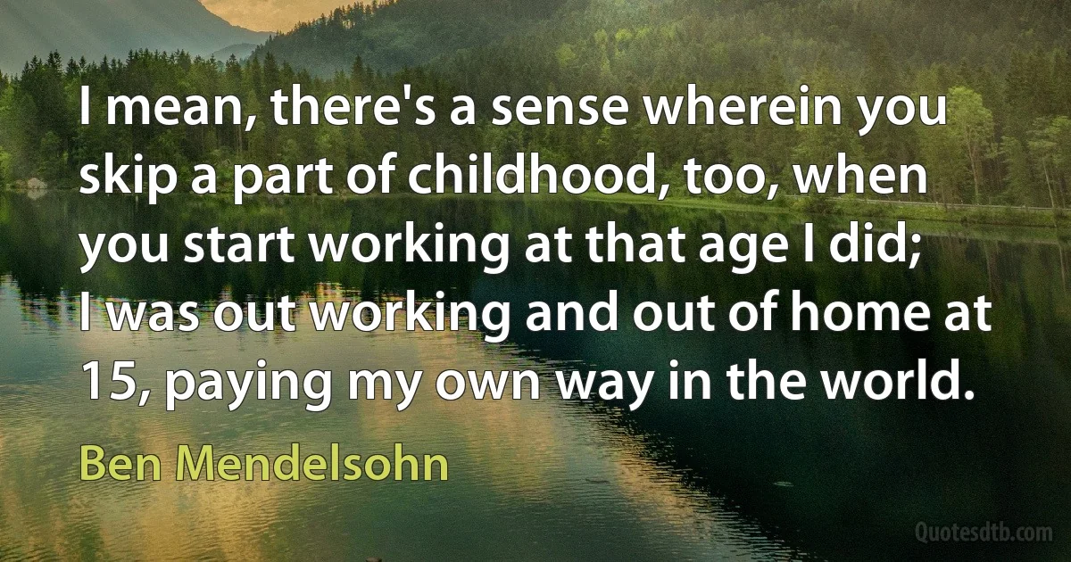 I mean, there's a sense wherein you skip a part of childhood, too, when you start working at that age I did; I was out working and out of home at 15, paying my own way in the world. (Ben Mendelsohn)