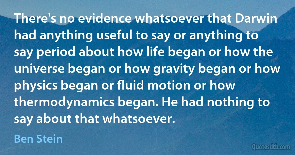 There's no evidence whatsoever that Darwin had anything useful to say or anything to say period about how life began or how the universe began or how gravity began or how physics began or fluid motion or how thermodynamics began. He had nothing to say about that whatsoever. (Ben Stein)