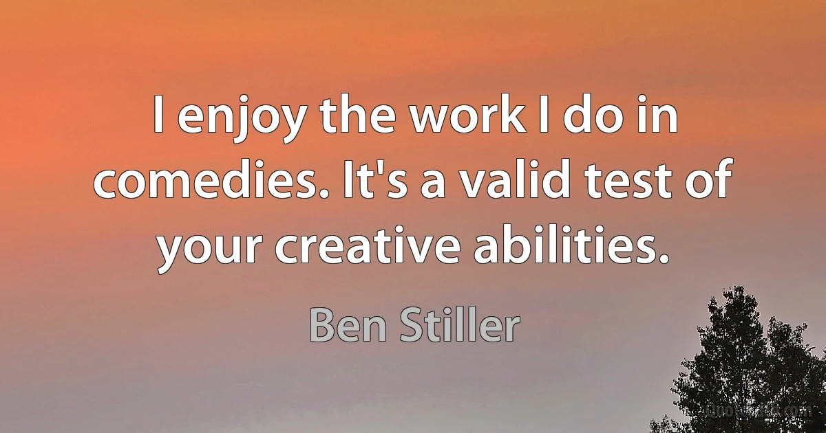 I enjoy the work I do in comedies. It's a valid test of your creative abilities. (Ben Stiller)