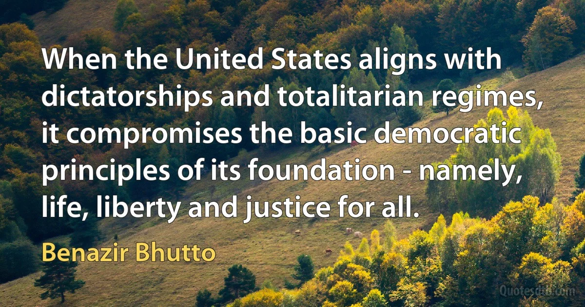 When the United States aligns with dictatorships and totalitarian regimes, it compromises the basic democratic principles of its foundation - namely, life, liberty and justice for all. (Benazir Bhutto)