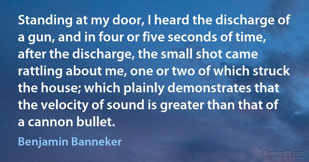 Standing at my door, I heard the discharge of a gun, and in four or five seconds of time, after the discharge, the small shot came rattling about me, one or two of which struck the house; which plainly demonstrates that the velocity of sound is greater than that of a cannon bullet. (Benjamin Banneker)