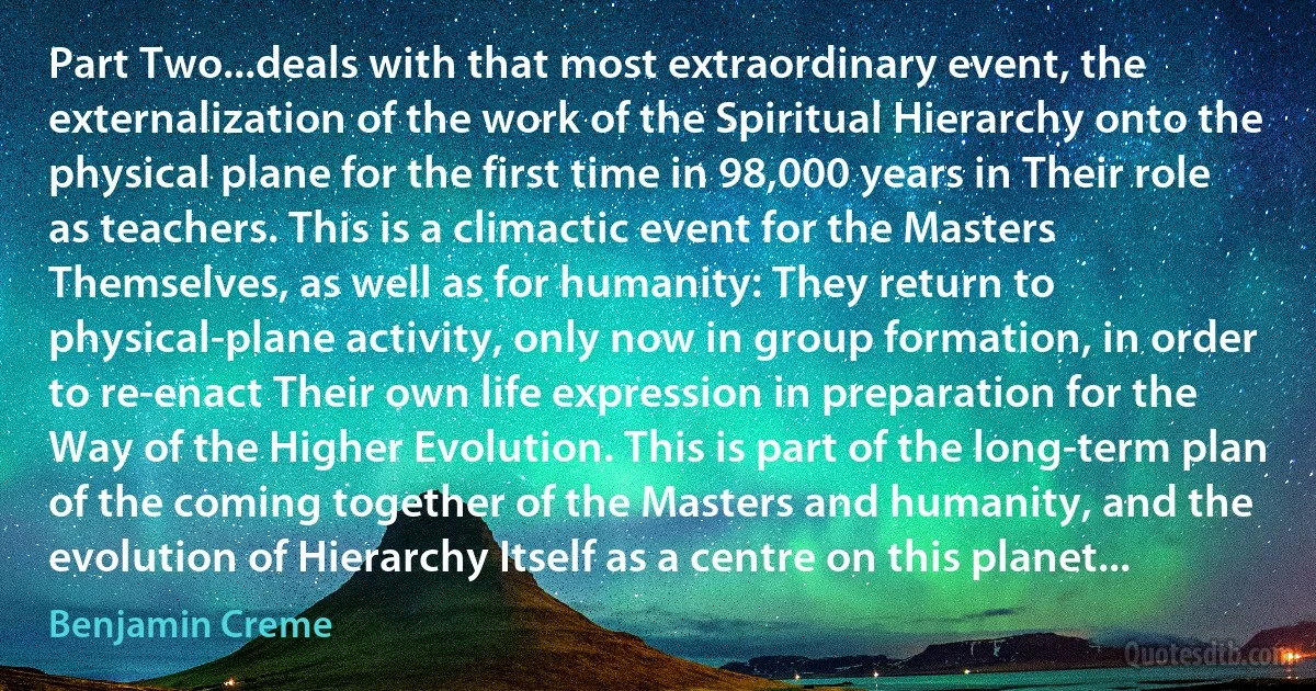 Part Two...deals with that most extraordinary event, the externalization of the work of the Spiritual Hierarchy onto the physical plane for the first time in 98,000 years in Their role as teachers. This is a climactic event for the Masters Themselves, as well as for humanity: They return to physical-plane activity, only now in group formation, in order to re-enact Their own life expression in preparation for the Way of the Higher Evolution. This is part of the long-term plan of the coming together of the Masters and humanity, and the evolution of Hierarchy Itself as a centre on this planet... (Benjamin Creme)