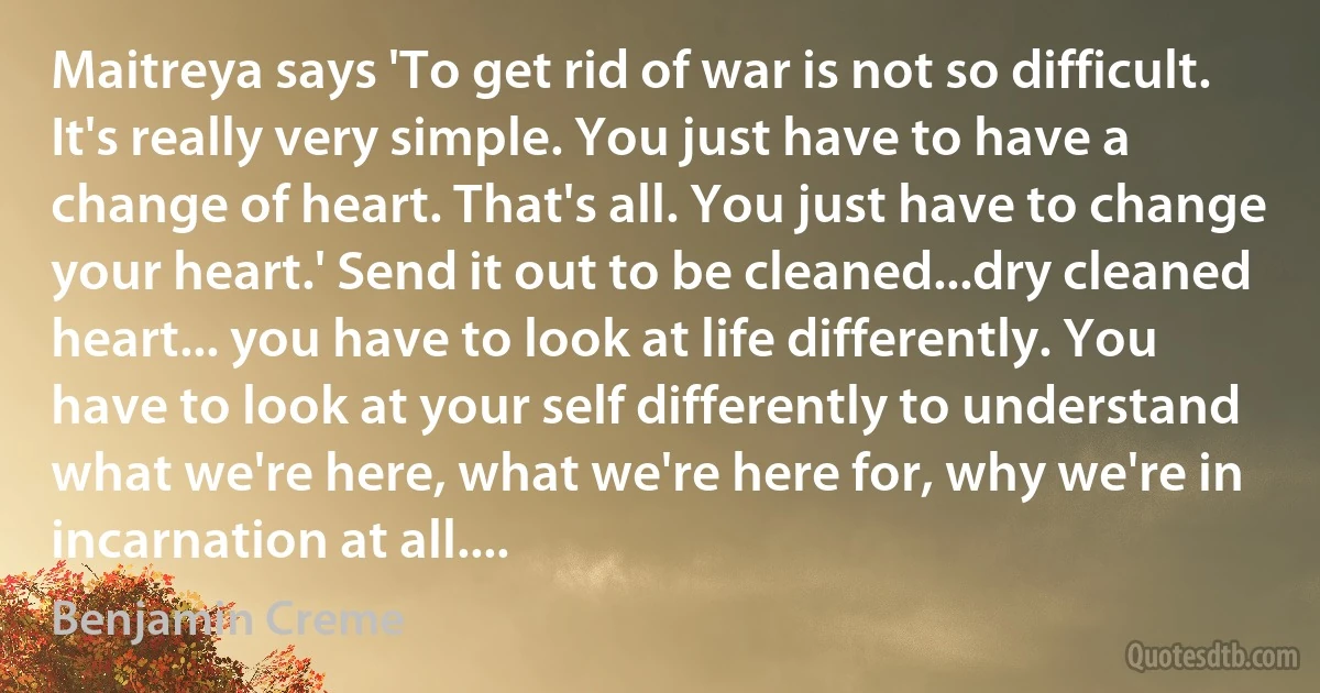 Maitreya says 'To get rid of war is not so difficult. It's really very simple. You just have to have a change of heart. That's all. You just have to change your heart.' Send it out to be cleaned...dry cleaned heart... you have to look at life differently. You have to look at your self differently to understand what we're here, what we're here for, why we're in incarnation at all.... (Benjamin Creme)