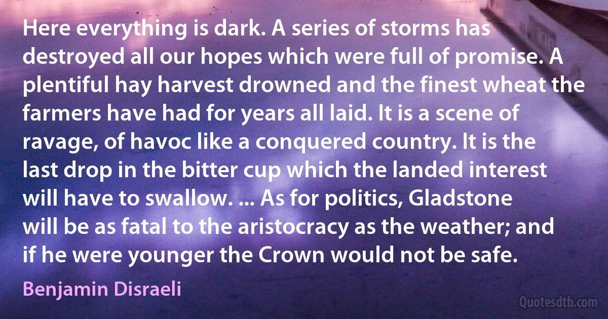 Here everything is dark. A series of storms has destroyed all our hopes which were full of promise. A plentiful hay harvest drowned and the finest wheat the farmers have had for years all laid. It is a scene of ravage, of havoc like a conquered country. It is the last drop in the bitter cup which the landed interest will have to swallow. ... As for politics, Gladstone will be as fatal to the aristocracy as the weather; and if he were younger the Crown would not be safe. (Benjamin Disraeli)