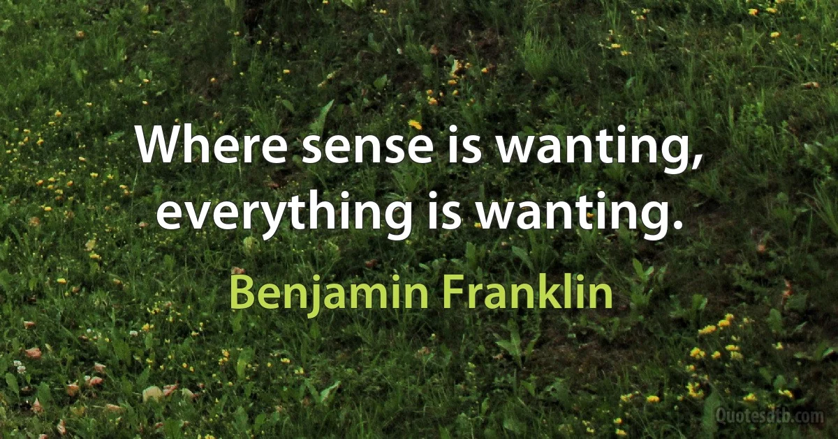 Where sense is wanting, everything is wanting. (Benjamin Franklin)