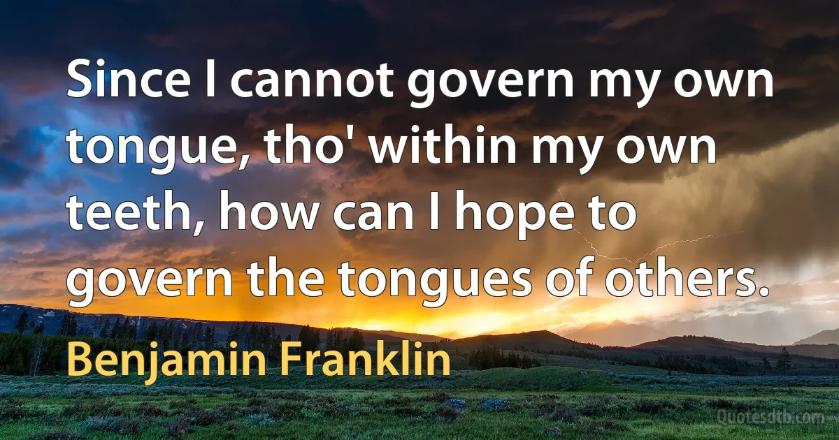 Since I cannot govern my own tongue, tho' within my own teeth, how can I hope to govern the tongues of others. (Benjamin Franklin)