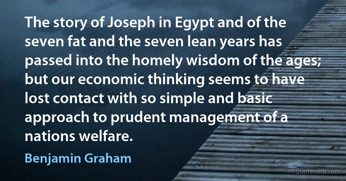 The story of Joseph in Egypt and of the seven fat and the seven lean years has passed into the homely wisdom of the ages; but our economic thinking seems to have lost contact with so simple and basic approach to prudent management of a nations welfare. (Benjamin Graham)