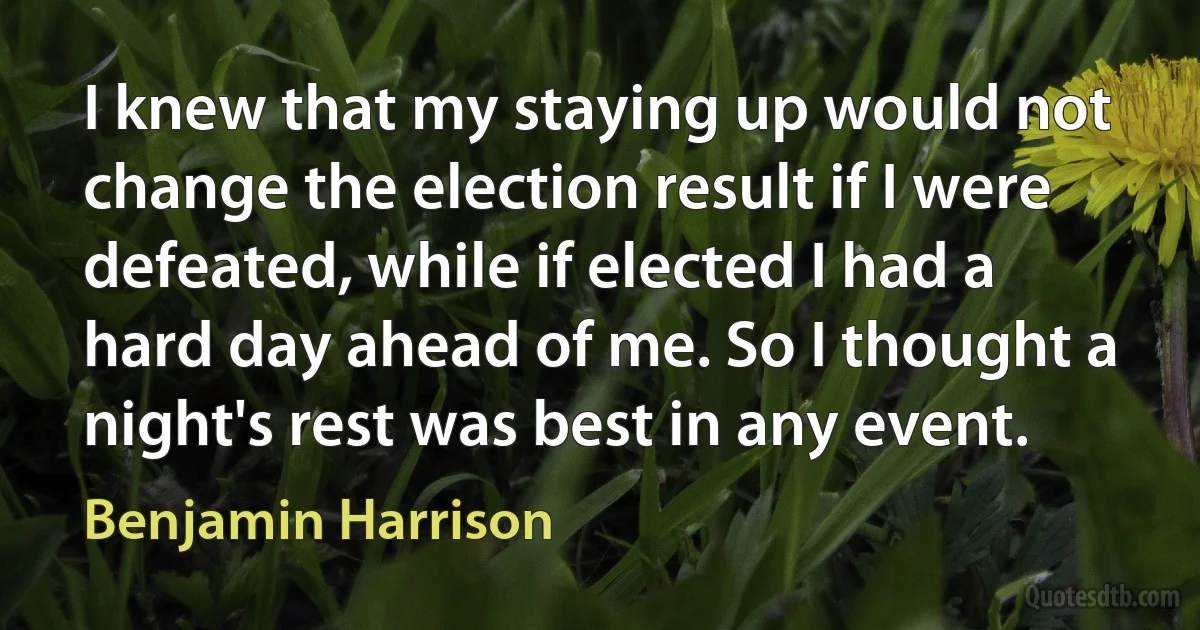 I knew that my staying up would not change the election result if I were defeated, while if elected I had a hard day ahead of me. So I thought a night's rest was best in any event. (Benjamin Harrison)