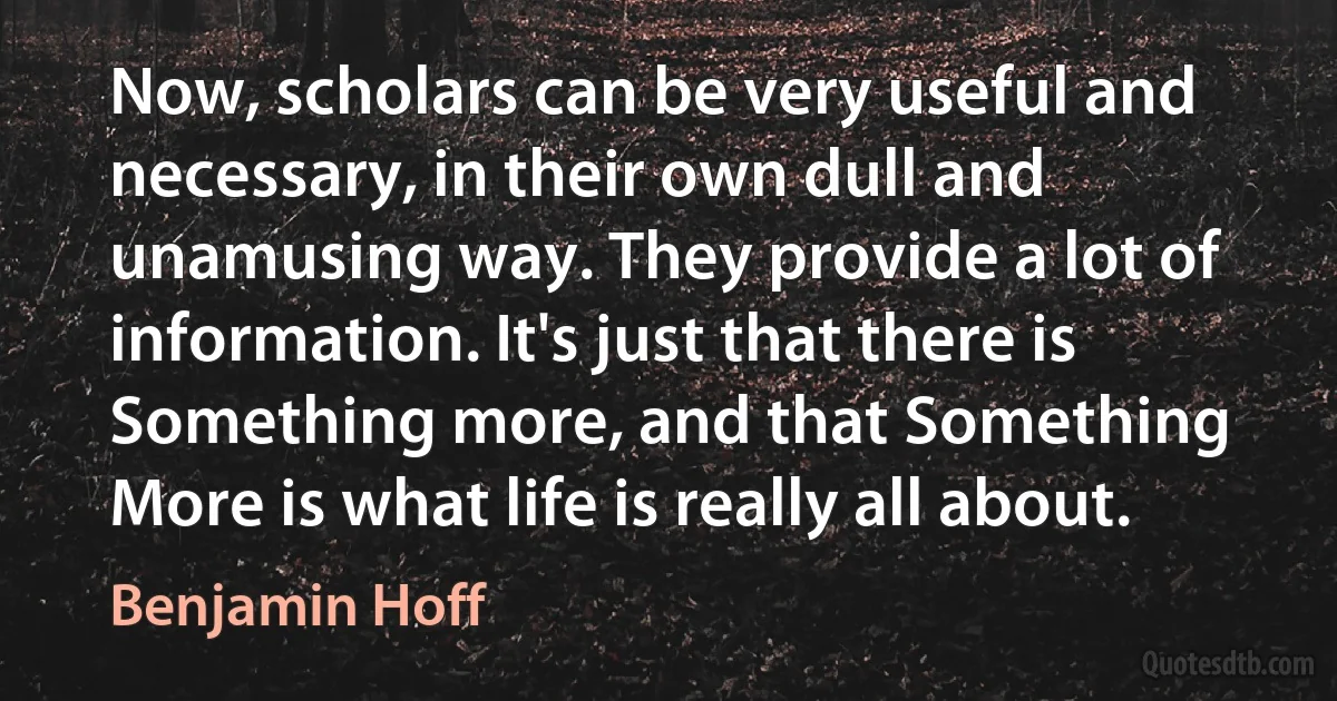 Now, scholars can be very useful and necessary, in their own dull and unamusing way. They provide a lot of information. It's just that there is Something more, and that Something More is what life is really all about. (Benjamin Hoff)