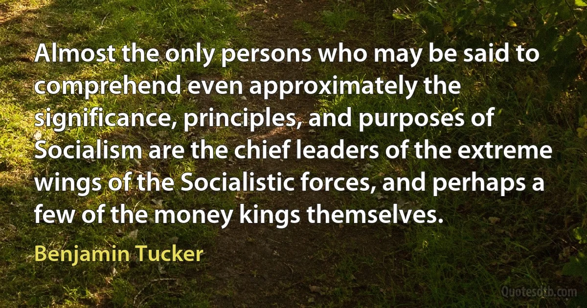 Almost the only persons who may be said to comprehend even approximately the significance, principles, and purposes of Socialism are the chief leaders of the extreme wings of the Socialistic forces, and perhaps a few of the money kings themselves. (Benjamin Tucker)