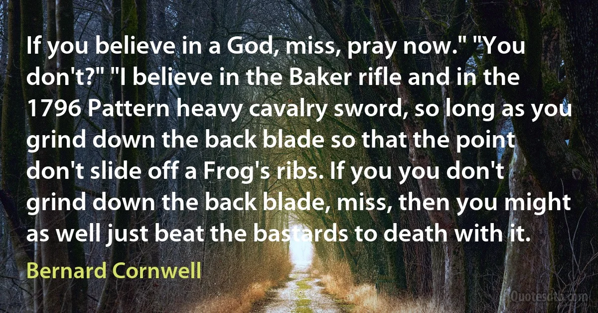 If you believe in a God, miss, pray now." "You don't?" "I believe in the Baker rifle and in the 1796 Pattern heavy cavalry sword, so long as you grind down the back blade so that the point don't slide off a Frog's ribs. If you you don't grind down the back blade, miss, then you might as well just beat the bastards to death with it. (Bernard Cornwell)