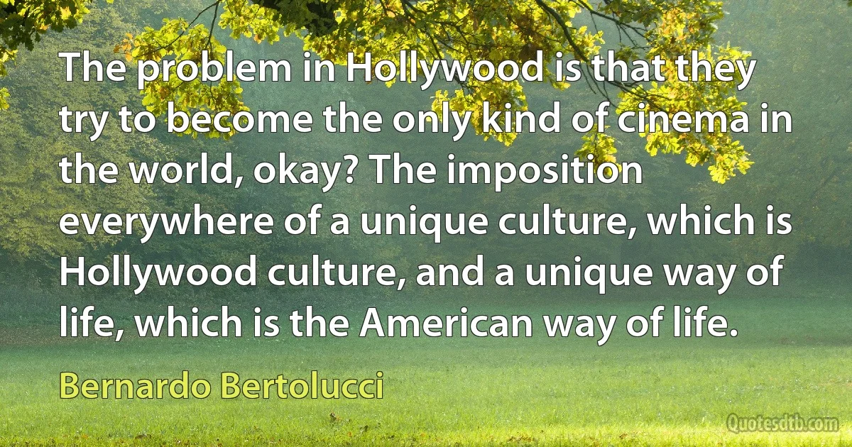 The problem in Hollywood is that they try to become the only kind of cinema in the world, okay? The imposition everywhere of a unique culture, which is Hollywood culture, and a unique way of life, which is the American way of life. (Bernardo Bertolucci)