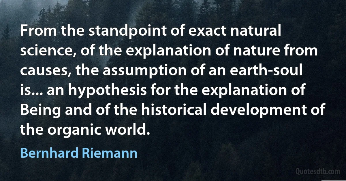 From the standpoint of exact natural science, of the explanation of nature from causes, the assumption of an earth-soul is... an hypothesis for the explanation of Being and of the historical development of the organic world. (Bernhard Riemann)