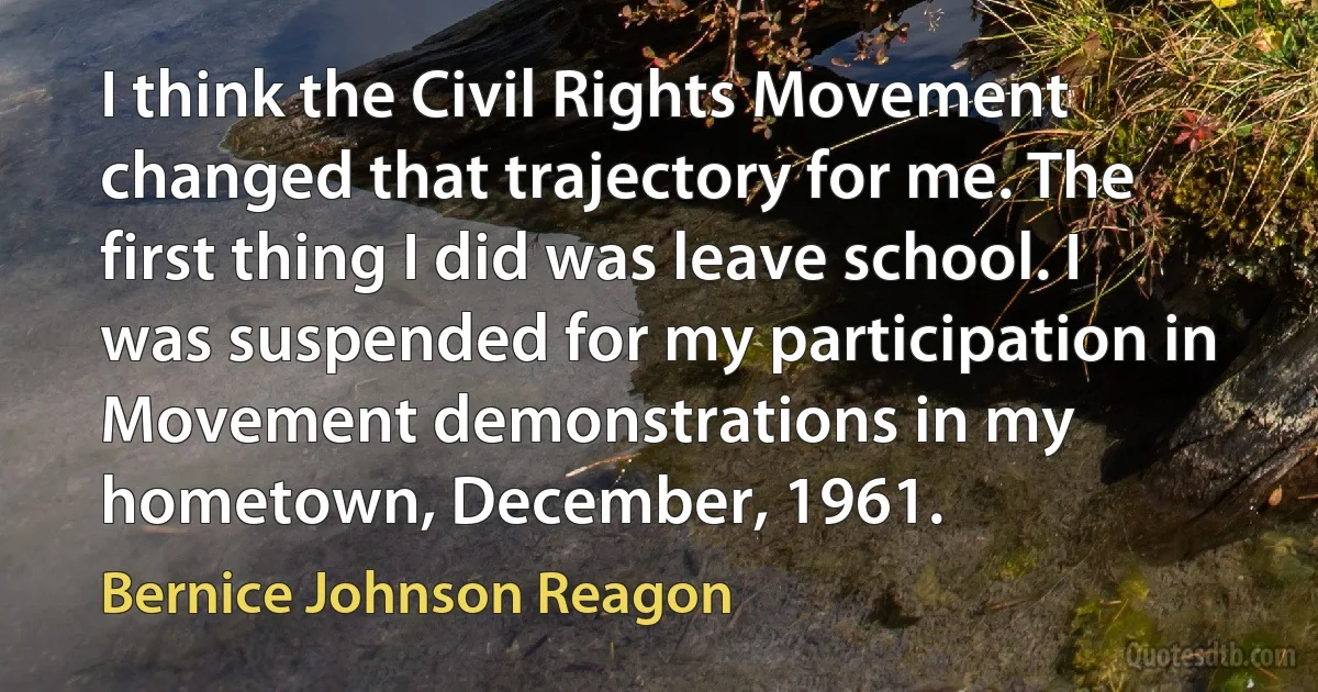 I think the Civil Rights Movement changed that trajectory for me. The first thing I did was leave school. I was suspended for my participation in Movement demonstrations in my hometown, December, 1961. (Bernice Johnson Reagon)