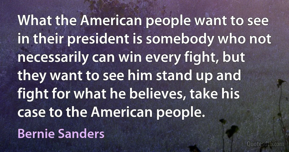 What the American people want to see in their president is somebody who not necessarily can win every fight, but they want to see him stand up and fight for what he believes, take his case to the American people. (Bernie Sanders)