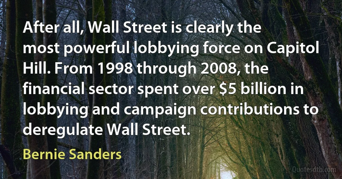 After all, Wall Street is clearly the most powerful lobbying force on Capitol Hill. From 1998 through 2008, the financial sector spent over $5 billion in lobbying and campaign contributions to deregulate Wall Street. (Bernie Sanders)