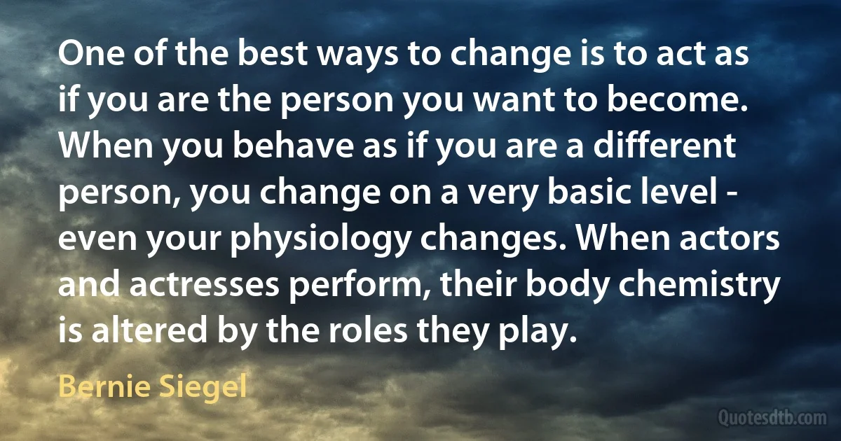 One of the best ways to change is to act as if you are the person you want to become. When you behave as if you are a different person, you change on a very basic level - even your physiology changes. When actors and actresses perform, their body chemistry is altered by the roles they play. (Bernie Siegel)