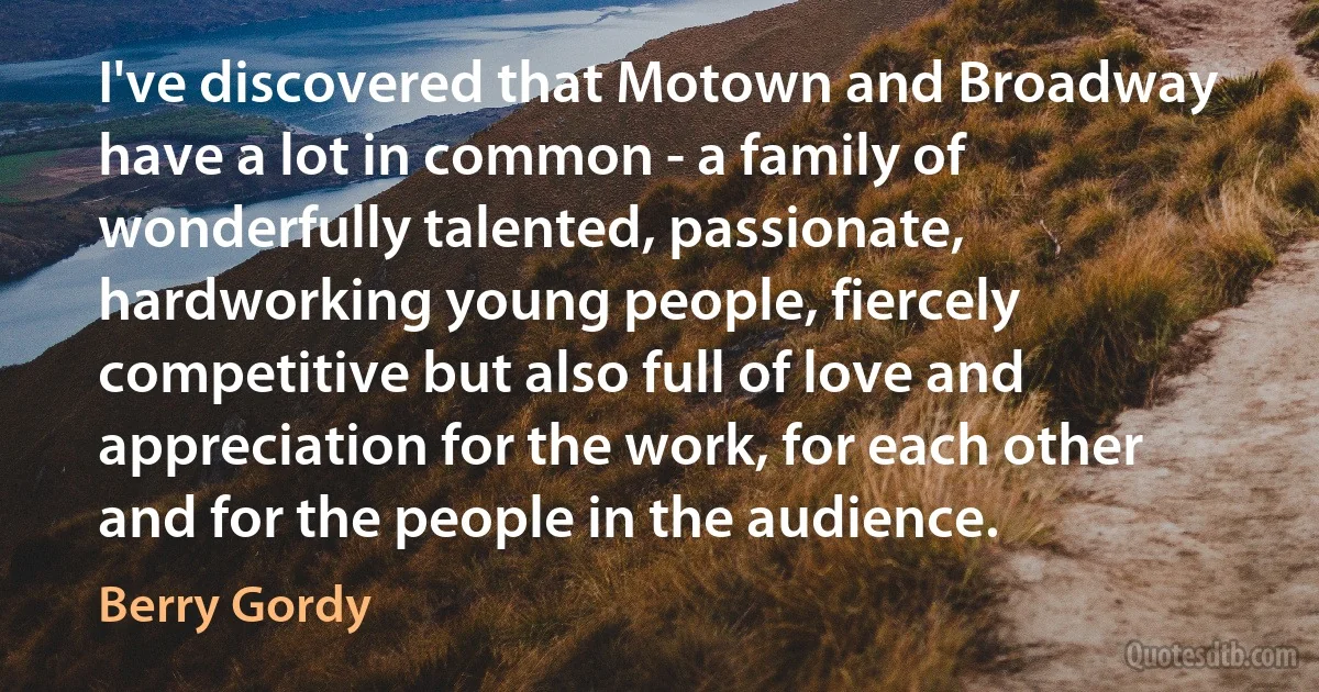 I've discovered that Motown and Broadway have a lot in common - a family of wonderfully talented, passionate, hardworking young people, fiercely competitive but also full of love and appreciation for the work, for each other and for the people in the audience. (Berry Gordy)