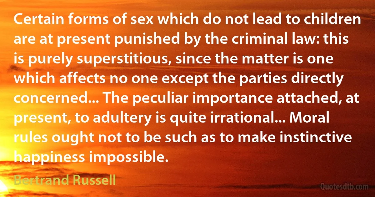 Certain forms of sex which do not lead to children are at present punished by the criminal law: this is purely superstitious, since the matter is one which affects no one except the parties directly concerned... The peculiar importance attached, at present, to adultery is quite irrational... Moral rules ought not to be such as to make instinctive happiness impossible. (Bertrand Russell)