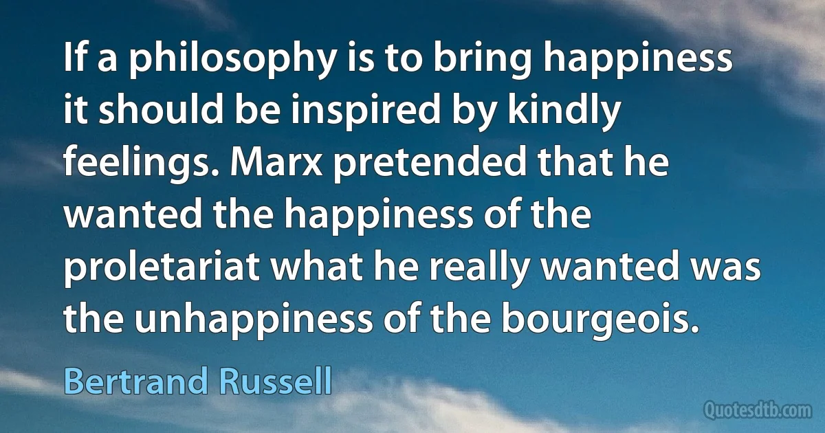 If a philosophy is to bring happiness it should be inspired by kindly feelings. Marx pretended that he wanted the happiness of the proletariat what he really wanted was the unhappiness of the bourgeois. (Bertrand Russell)