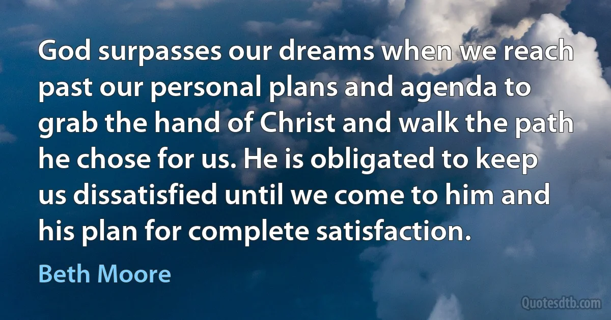 God surpasses our dreams when we reach past our personal plans and agenda to grab the hand of Christ and walk the path he chose for us. He is obligated to keep us dissatisfied until we come to him and his plan for complete satisfaction. (Beth Moore)