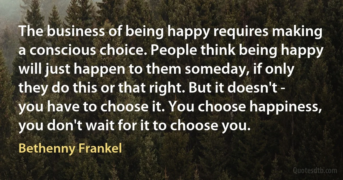 The business of being happy requires making a conscious choice. People think being happy will just happen to them someday, if only they do this or that right. But it doesn't - you have to choose it. You choose happiness, you don't wait for it to choose you. (Bethenny Frankel)