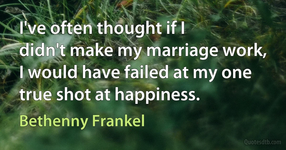 I've often thought if I didn't make my marriage work, I would have failed at my one true shot at happiness. (Bethenny Frankel)