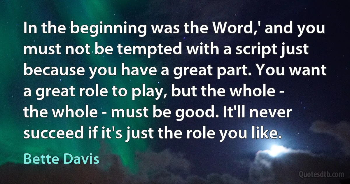 In the beginning was the Word,' and you must not be tempted with a script just because you have a great part. You want a great role to play, but the whole - the whole - must be good. It'll never succeed if it's just the role you like. (Bette Davis)